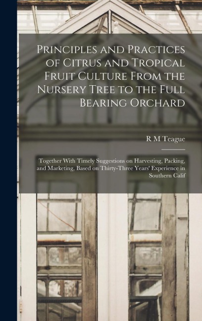 Principles and Practices of Citrus and Tropical Fruit Culture From the Nursery Tree to the Full Bearing Orchard [microform]: Together With Timely Suggestions on Harvesting, Packing, and Marketing, Based on Thirty-three Years Experience in Southern Calif