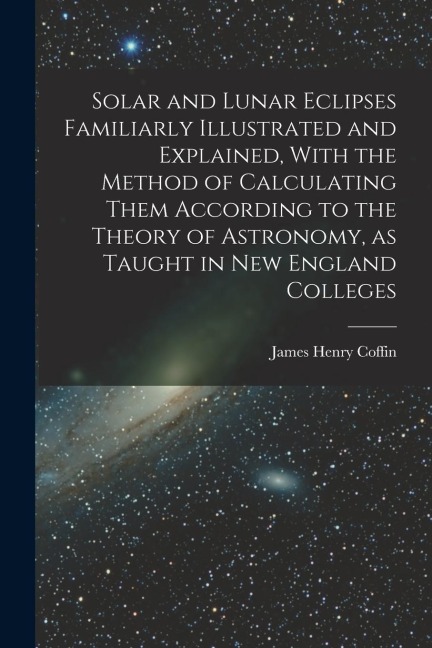 Solar and Lunar Eclipses Familiarly Illustrated and Explained, With the Method of Calculating Them According to the Theory of Astronomy, as Taught in
