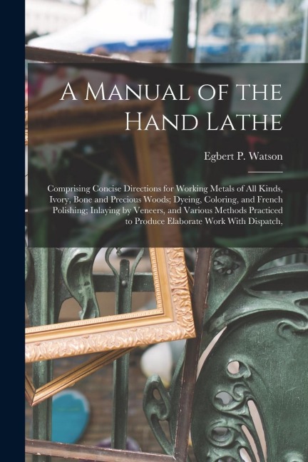 A Manual of the Hand Lathe: Comprising Concise Directions for Working Metals of all Kinds, Ivory, Bone and Precious Woods; Dyeing, Coloring, and F