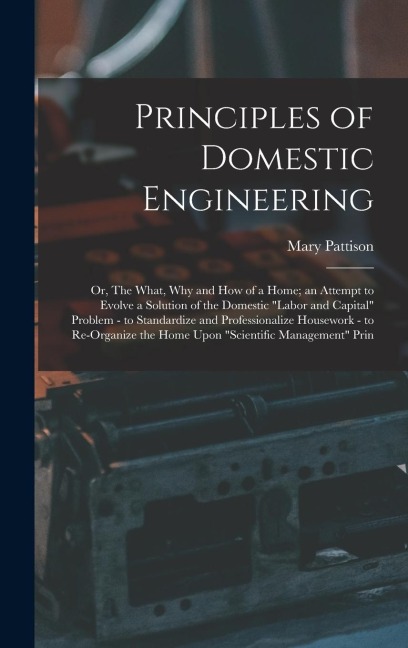 Principles of Domestic Engineering; or, The What, why and how of a Home; an Attempt to Evolve a Solution of the Domestic labor and Capital Problem - to Standardize and Professionalize Housework - to Re-organize the Home Upon scientific Management Prin