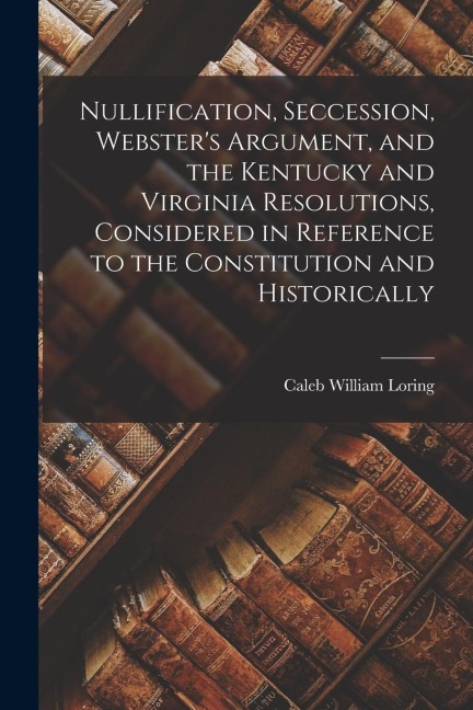 Nullification, Seccession, Websters Argument, and the Kentucky and Virginia Resolutions, Considered in Reference to the Constitution and Historically