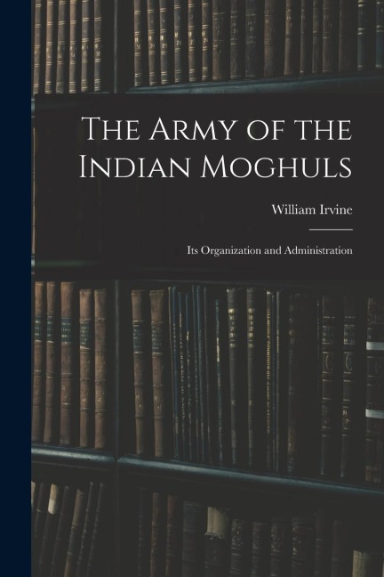 The Army of the Indian Moghuls: Its Organization and Administration