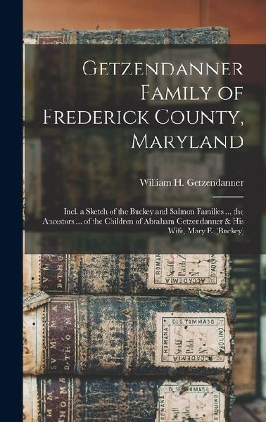 Getzendanner Family of Frederick County, Maryland; Incl. a Sketch of the Buckey and Salmon Families ... the Ancestors ... of the Children of Abraham G