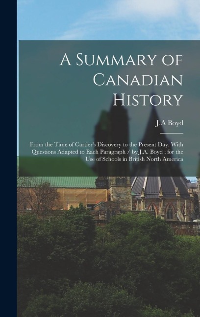 A Summary of Canadian History: From the Time of Cartiers Discovery to the Present day. With Questions Adapted to Each Paragraph / by J.A. Boyd; for
