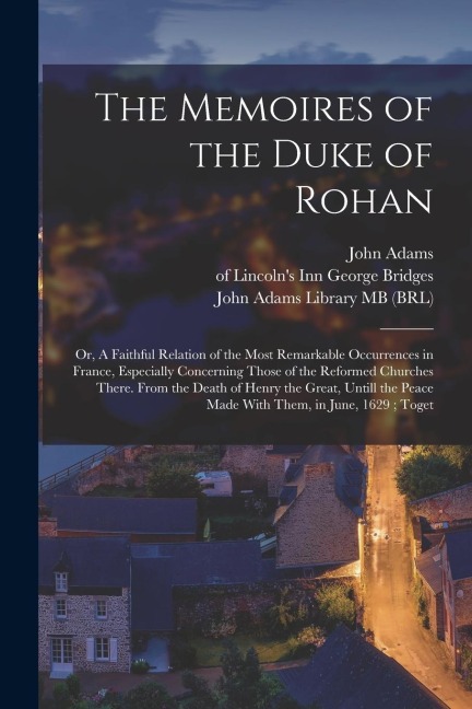 The Memoires of the Duke of Rohan: Or, A Faithful Relation of the Most Remarkable Occurrences in France, Especially Concerning Those of the Reformed C