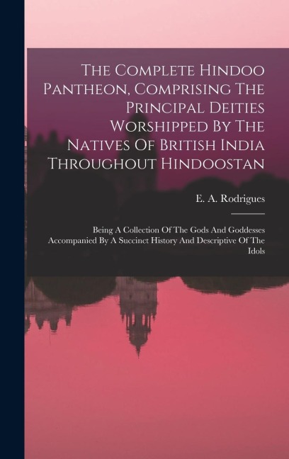 The Complete Hindoo Pantheon, Comprising The Principal Deities Worshipped By The Natives Of British India Throughout Hindoostan: Being A Collection Of