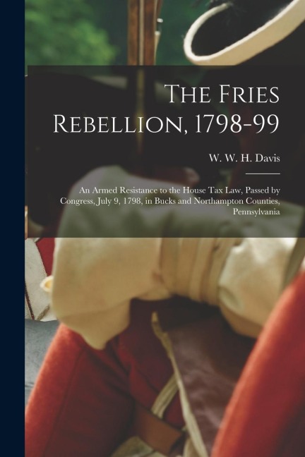 The Fries Rebellion, 1798-99; an Armed Resistance to the House tax law, Passed by Congress, July 9, 1798, in Bucks and Northampton Counties, Pennsylva