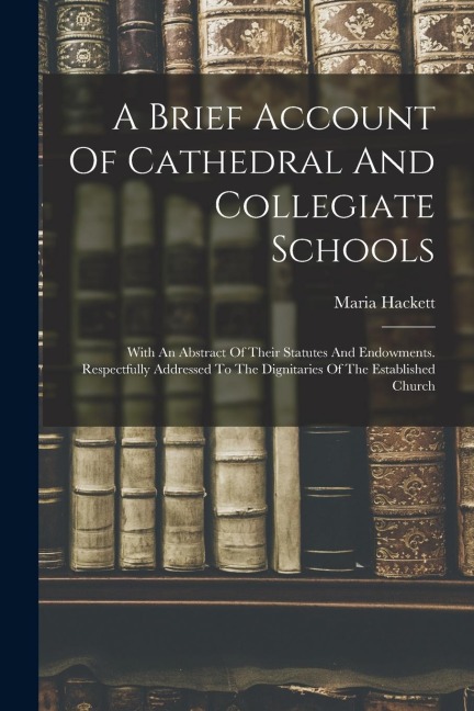 A Brief Account Of Cathedral And Collegiate Schools: With An Abstract Of Their Statutes And Endowments. Respectfully Addressed To The Dignitaries Of T