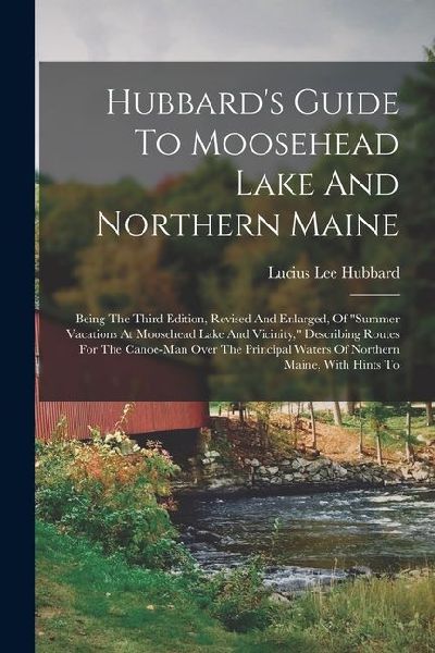 Hubbard's Guide To Moosehead Lake And Northern Maine: Being The Third Edition, Revised And Enlarged, Of "summer Vacations At Moosehead Lake And Vicini