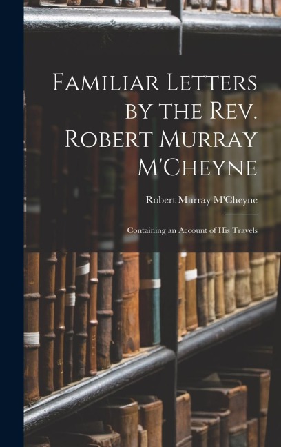 Familiar Letters by the Rev. Robert Murray MCheyne: Containing an Account of His Travels