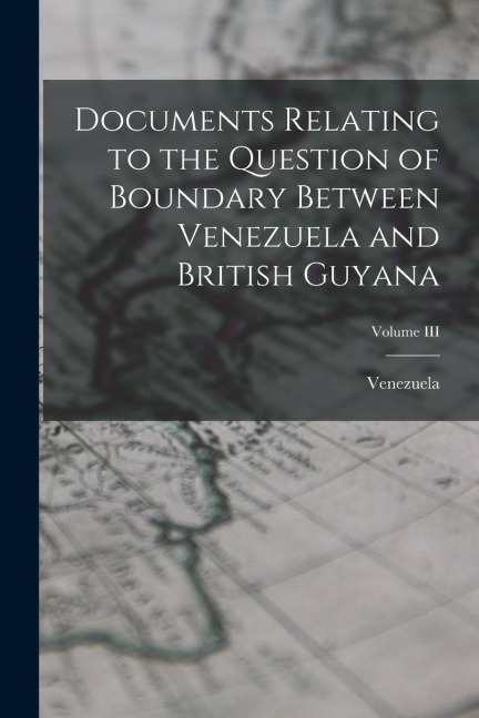 Documents Relating to the Question of Boundary Between Venezuela and British Guyana; Volume III