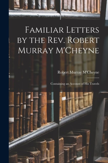 Familiar Letters by the Rev. Robert Murray MCheyne: Containing an Account of His Travels