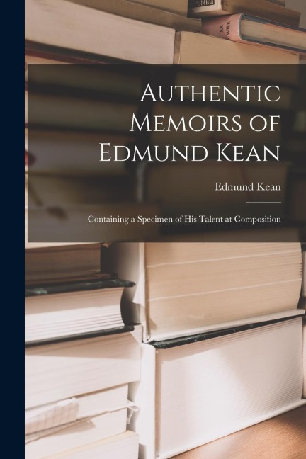Authentic Memoirs of Edmund Kean: Containing a Specimen of His Talent at Composition