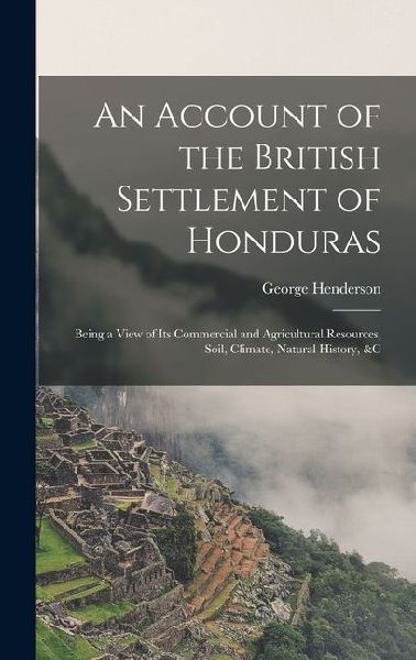 An Account of the British Settlement of Honduras: Being a View of Its Commercial and Agricultural Resources, Soil, Climate, Natural History, &C