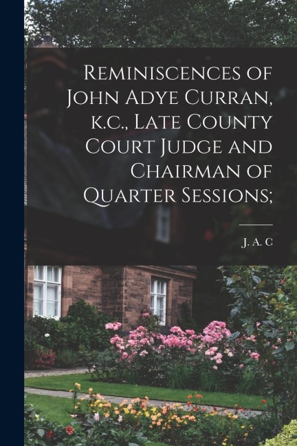 Reminiscences of John Adye Curran, k.c., Late County Court Judge and Chairman of Quarter Sessions;
