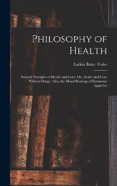Philosophy of Health: Natural Principles of Health and Cure, Or, Health and Cure Without Drugs: Also, the Moral Bearings of Erroneous Appetites