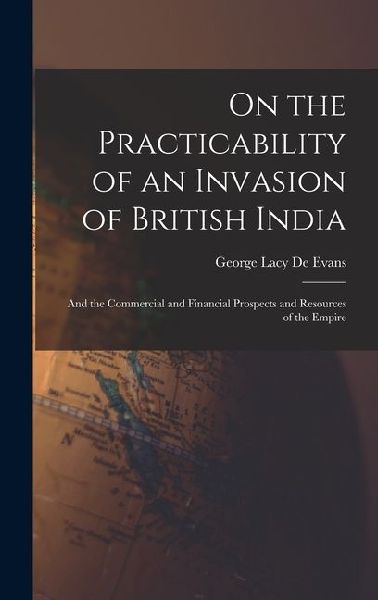 On the Practicability of an Invasion of British India: And the Commercial and Financial Prospects and Resources of the Empire