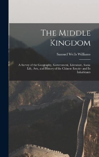 The Middle Kingdom: A Survey of the Geography, Government, Literature, Social Life, Arts, and History of the Chinese Empire and Its Inhabitants