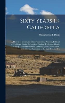 Sixty Years in California: A History of Events and Life in California; Personal, Political and Military, Under the Mexican Regime; During the Quasi-Military Government of the Territory by the United States, and After the Admission of the State Into the Un