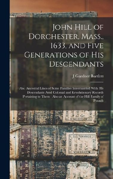 John Hill of Dorchester, Mass., 1633, and Five Generations of His Descendants: Also Ancestral Lines of Some Families Intermarried With His Descendants Amd Colonial and Revolutionary Records Pertaining to Them: Also an Account of the Hill Family of Pounds