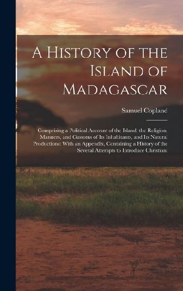 A History of the Island of Madagascar: Comprising a Political Account of the Island, the Religion, Manners, and Customs of Its Inhabitants, and Its Natural Productions: With an Appendix, Containing a History of the Several Attempts to Introduce Christiani