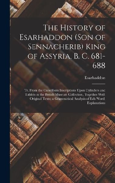 The History of Esarhaddon (Son of Sennacherib) King of Assyria, B. C. 681-688: Tr. From the Cuneiform Inscriptions Upon Cylinders and Tablets in the British Museum Collection, Together With Original Texts; a Grammatical Analysis of Ech Word, Explanations