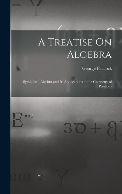 A Treatise On Algebra: Symbolical Algebra and Its Applications to the Geometry of Positions