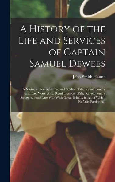 A History of the Life and Services of Captain Samuel Dewees: A Native of Pennsylvania, and Soldier of the Revolutionary and Last Wars. Also, Reminiscences of the Revolutionary Struggle...And Late War With Great Britain. in All of Which He Was Patrioticall