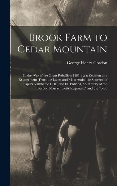 Brook Farm to Cedar Mountain: In the War of the Great Rebellion 1861-62; a Revision and Enlargement (From the Latest and Most Authentic Sources) of Papers Numbered I., Ii., and Iii. Entitled, "A History of the Second Massachusetts Regiment," and the "Seco