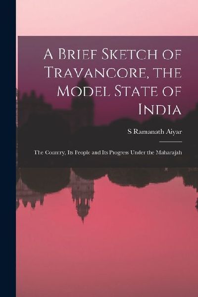 A Brief Sketch of Travancore, the Model State of India: The Country, Its People and Its Progress Under the Maharajah