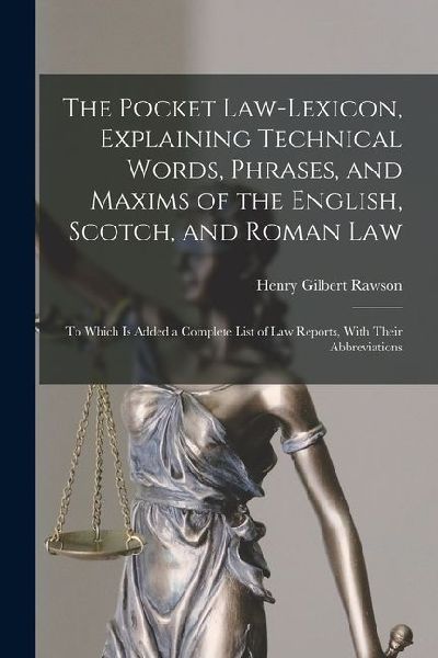 The Pocket Law-Lexicon, Explaining Technical Words, Phrases, and Maxims of the English, Scotch, and Roman Law: To Which Is Added a Complete List of Law Reports, With Their Abbreviations