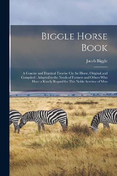 Biggle Horse Book: A Concise and Practical Treatise On the Horse, Original and Compiled: Adapted to the Needs of Farmers and Others Who H