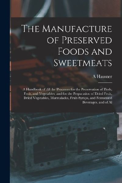 The Manufacture of Preserved Foods and Sweetmeats: A Handbook of All the Processes for the Preservation of Flesh, Fruit, and Vegetables, and for the P