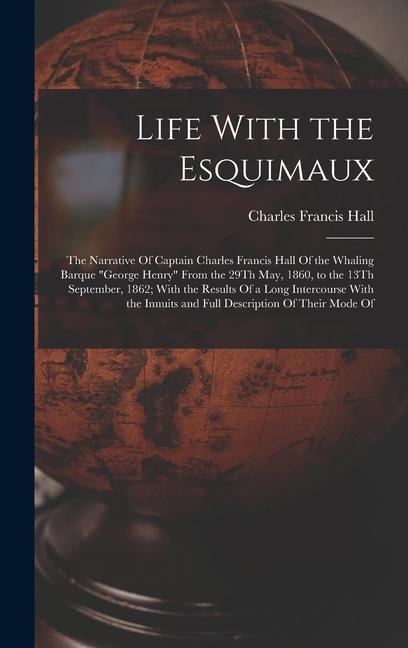 Life With the Esquimaux: The Narrative Of Captain Charles Francis Hall Of the Whaling Barque George Henry From the 29Th May, 1860, to the 13Th September, 1862; With the Results Of a Long Intercourse With the Innuits and Full Description Of Their Mode Of