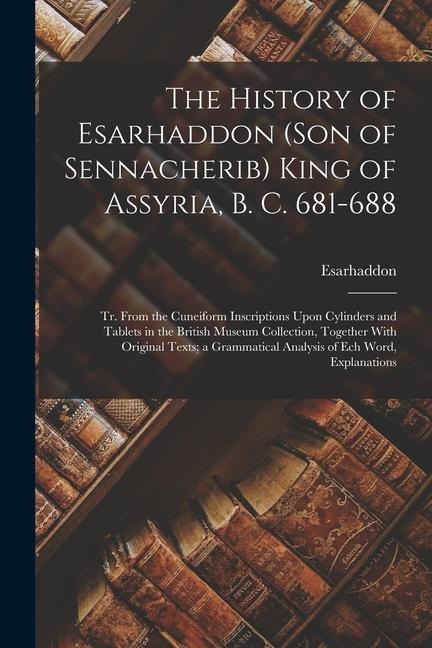 The History of Esarhaddon (Son of Sennacherib) King of Assyria, B. C. 681-688: Tr. From the Cuneiform Inscriptions Upon Cylinders and Tablets in the British Museum Collection, Together With Original Texts; a Grammatical Analysis of Ech Word, Explanations