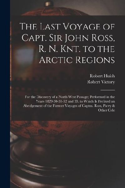 The Last Voyage of Capt. Sir John Ross, R. N. Knt. to the Arctic Regions: For the Discovery of a North West Passage; Performed in the Years 1829-30-31