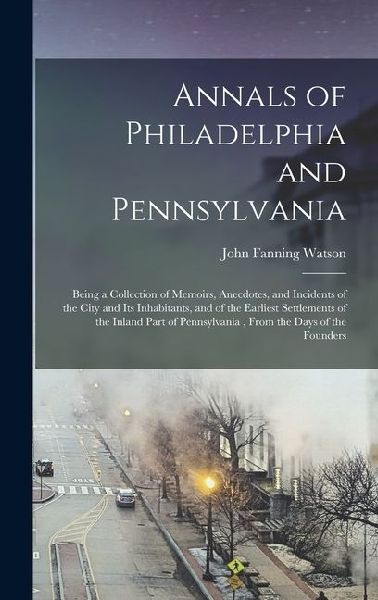 Annals of Philadelphia and Pennsylvania: Being a Collection of Memoirs, Anecdotes, and Incidents of the City and Its Inhabitants, and of the Earliest Settlements of the Inland Part of Pennsylvania, From the Days of the Founders