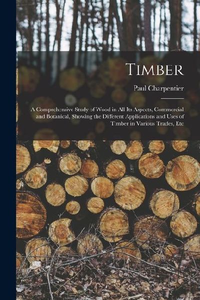 Timber: A Comprehensive Study of Wood in All Its Aspects, Commercial and Botanical, Showing the Different Applications and Use