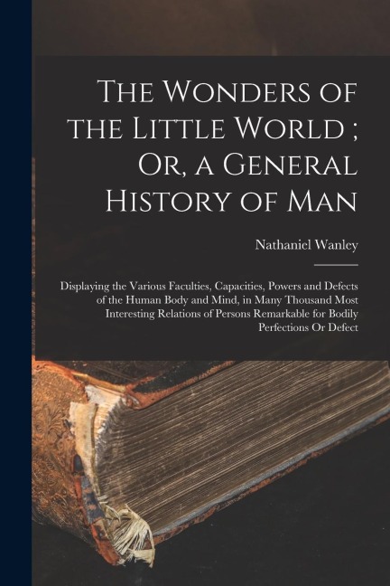 The Wonders of the Little World; Or, a General History of Man: Displaying the Various Faculties, Capacities, Powers and Defects of the Human Body and