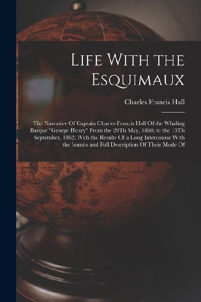 Life With the Esquimaux: The Narrative Of Captain Charles Francis Hall Of the Whaling Barque George Henry From the 29Th May, 1860, to the 13T