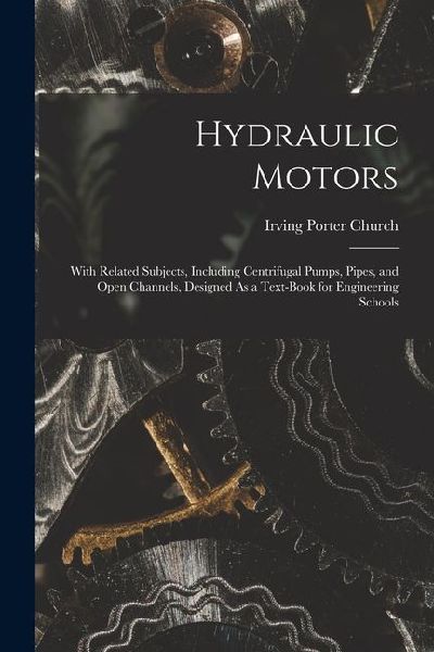 Hydraulic Motors: With Related Subjects, Including Centrifugal Pumps, Pipes, and Open Channels, Designed As a Text-Book for Engineering Schools