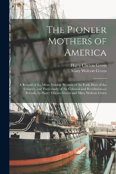 The Pioneer Mothers of America: A Record of the More Notable Women of the Early Days of the Country, and Particularly of the Colonial and Revolutionar