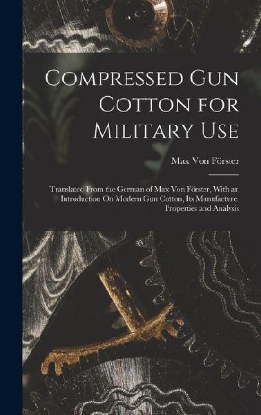 Compressed Gun Cotton for Military Use: Translated From the German of Max Von Förster, With an Introduction On Modern Gun Cotton, Its Manufacture, Properties and Analysis
