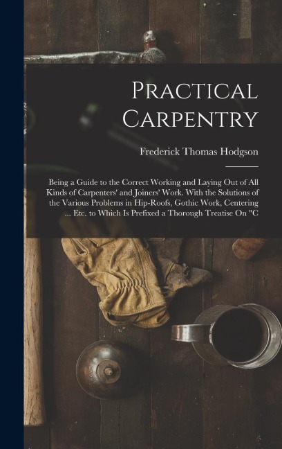 Practical Carpentry: Being a Guide to the Correct Working and Laying Out of All Kinds of Carpenters and Joiners Work. With the Solutions