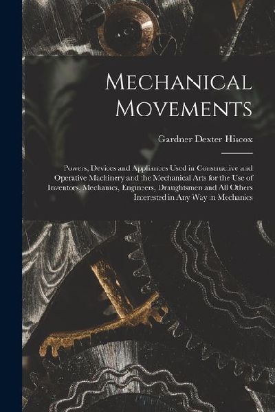 Mechanical Movements: Powers, Devices and Appliances Used in Constructive and Operative Machinery and the Mechanical Arts for the Use of Inventors, Mechanics, Engineers, Draughtsmen and All Others Interested in Any Way in Mechanics
