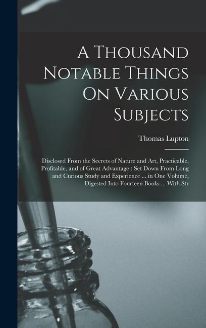 A Thousand Notable Things On Various Subjects: Disclosed From the Secrets of Nature and Art, Practicable, Profitable, and of Great Advantage: Set Down From Long and Curious Study and Experience ... in One Volume, Digested Into Fourteen Books ... With Str