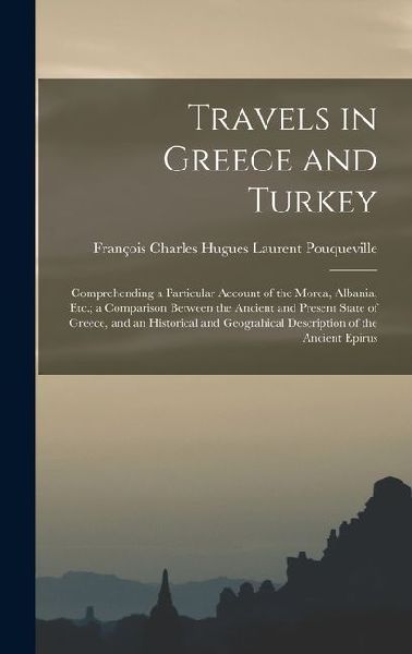 Travels in Greece and Turkey: Comprehending a Particular Account of the Morea, Albania, Etc.; a Comparison Between the Ancient and Present State of Greece, and an Historical and Geograhical Description of the Ancient Epirus
