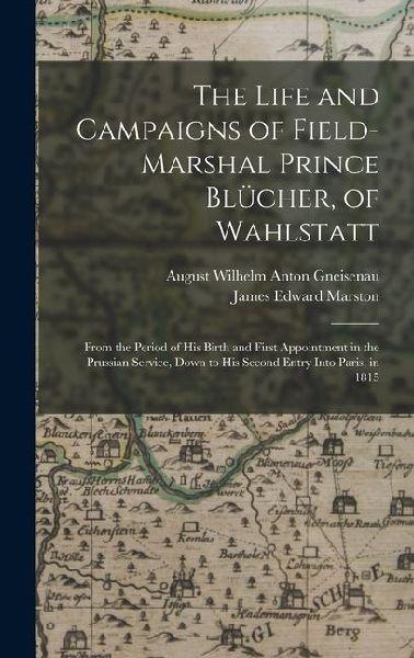 The Life and Campaigns of Field-Marshal Prince Blücher, of Wahlstatt: From the Period of His Birth and First Appointment in the Prussian Service, Down