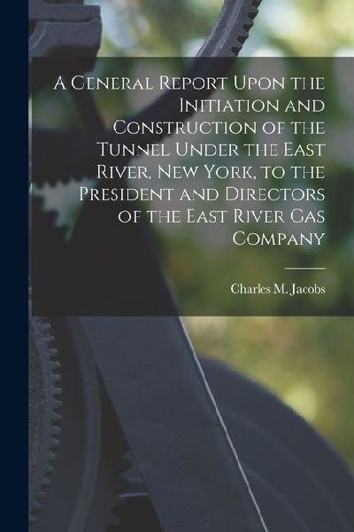 A General Report Upon the Initiation and Construction of the Tunnel Under the East River, New York, to the President and Directors of the East River G