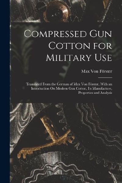 Compressed Gun Cotton for Military Use: Translated From the German of Max Von Förster, With an Introduction On Modern Gun Cotton, Its Manufacture, Properties and Analysis